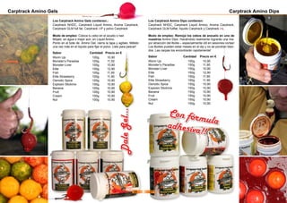 Carptrack Amino Gels
Modo de empleo: Coloca tu cebo en el azuelo o hair.
Mójalo en agua o mejor aún, en Liquid Amino.
Ponlo en el bote de Amino Gel, cierra la tapa y agítalo. Mételo
una vez más en el líquido para fijar el polvo. Listo para pescar!
Sabor 	 	 Cantidad Precio en €
Worm Up		 100g	 10,90
Monster‘s Paradise	 100g	 11,50
Monster-Liver		 100g	 10,90
Elite			 100g	 12,90
Fish			 100g	 11,90
Elite Strawberry		 100g	 11,90
Osmotic Spice		 100g	 10,90
Explosiv Stickmix		 100g	 10,90
Banana			 100g	 10,90
Fruit 			 100g	 10,90
Cream 			 100g	 10,90
Nut			 100g	 10,90
DaleGel...
Carptrack Amino Dips
Modo de empleo: Remoja los cebos de anzuelo en uno de
nuestros Amino Dips. Haciéndolo realmente lograrás una ma-
yor atracción del Boilie – especialmente útil en sesiones cortas!
Los Boilies pueden estar meses en el dip y no se pondrán blan-
dos. Las carpas los encontrarán rapidamente!
Sabor 		 Cantidad Precio en €
Worm Up		 150g	 10,90
Monster‘s Paradise	 150g	 11,90
Monster-Liver		 150g	 10,90
Elite			 150g	 12,90
Fish			 150g	 11,90
Elite Strawberry		 150g	 11,90
Osmotic Spice		 150g	 10,90
Explosiv Stickmix		 150g	 10,90
Banana			 150g	 10,90
Fruit 			 150g	 10,90
Cream 			 150g	 10,90
Nut 			 150g	 10,90
Los Carptrack Amino Gels contienen.:
Carptrack NHDC, Carptrack Liquid Amino, Aroma Carptrack,
Carptrack GLM full fat, Carptrack inP y polvo Carptrack
Los Carptrack Amino Dips contienen:
Carptrack NHDC, Carptrack Liquid Amino, Aroma Carptrack,
Carptrack GLM fullfat, líquido Carptrack y Carptrack inL.
Con fórmulaadhesiva!!
26 27
 