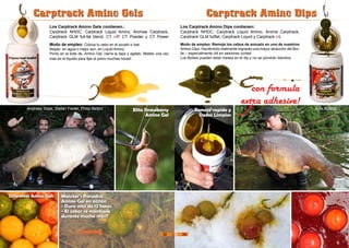 Modo de empleo: Coloca tu cebo en el azuelo o hair.
Mojalo en agua o mejor aún, en Liquid Amino.
Ponlo en el bote de Amino Gel, cierra la tapa y agitalo. Metelo una vez
mas en el líquido para fijar el polvo muchas horas!
Los Carptrack Amino Gels contienen.:
Carptrack NHDC, Carptrack Liquid Amino, Aromas Carptrack,
Carptrack GLM full-fat blend, CT inP, CT Powder y CT Power
Carptrack Amino GelsCarptrack Amino Gels
Elite Strawberry
Amino Gel
Monster‘s Paradise
Amino Gel en acción
- Dura mas de 12 horas
- El sabor se mantiene
durante mucho más!!
Carptrack Amino DipsCarptrack Amino Dips
Modo de empleo: Remoja los cebos de anzuelo en uno de nuestros
Amino Dips. Haciéndolo realmente lograrás una mayor atracción del Boi-
lie – especialmente útil en sesiones cortas!
Los Boilies pueden estar meses en el dip y no se pondrán blandos.
Los Carptrack Amino Dips contienen:
Carptrack NHDC, Carptrack Liquid Amino, Aroma Carptrack,
Carptrack GLM fullfat, Carptrack Liquid y Carptrack inL
con formula
extra adhesive!
Remojo rapido y
Dedos Limpios
Diferentes Amino Gels
Andreas Stark, Stefan Fiedel, Philip Bettini Alex Kolacz
38 39
 