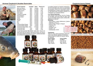 Aromas Carptrack & Aceites Esenciales
Aroma Carptrack	 Cantidad Dosis Precio en €
Worm Up Flavour	 	 50ml	 7-9ml/kg 10.90
Bloodworm Flavour	 50ml	 5-7ml/kg 11.90
Monster Flavour		 50ml	 3-6ml/kg 9.90
Elite Flavour		 50ml	 3-6ml/kg 11.90
Fish Flavour		 50ml	 4-7ml/kg 12.90
Frankfurter Sausage	 50ml	 4-7ml/kg 9.90
Elite Strawberry		 50ml	 3-5ml/kg 13.90
Osmotic Spice		 50ml	 5-8ml/kg 11.90
Honey			 50ml	 3-6ml/kg 9.90
Banana			 50ml	 4-6ml/kg 10.50
Cream			 50ml	 4-6ml/kg 10.50
Nut			 50ml	 4-6ml/kg 9.90
Fruit			 50ml	 4-6ml/kg 9.90
A.Esencial Black Pepper	 50ml	 1-3ml/kg 24.90
A.Esencial Black Pepper	 20ml 	 1-3ml/kg 13.90
A.Esencial Oriental Spice 50ml	 5-7ml/kg 10.90
A.Esenciall Garlic 	 10ml 	 1ml/kg 9.90
A.Esenciall Garlic 	 20ml 	 1ml/kg 14.90
Lo que tiene que decir Max Nollert sobre esto: ‘Después de
todos estos años de carpista y fabricante de cebos, aún alucino
con el gran impacto que tienen los aromas y aceites esenciales
en los hábitos de comida de las carpas.’
Carptrack Amino Pellets
Los pellets Carptrack se disuelven lentamente y
han sido fabricadas para cubrir las necesidades
de los peces. Pescan EN CUALQUIER LUGAR
immediatamente y pueden usarse adicionalmen-
te para pescar junto a los Boilies Carptrack o en
combinación con Carptrack Stickmix.
Los ´Efectos Especiales´:
Usa Carptrack Liquid (Amino), Fish Oil y Powder
en las pellets unas horas antes de cebar. Igual
que con los Boilies. Buena suerte y disfruta foto-
grafiando tus capturas!!
Nutrientes:
- Amino Acidos: L-Lysine,L-Methionine,L-Cysteine
- Vitamínas: A, D3, E, C
- Acidos Grasos: Omega 3, Omega 6
- Proteínas: 32%
- Grasas: 9%
- Humedad: 3.2%
- Cenizas: 11%
- Carbobydratos: 34.8%
Ingredientes:
Harina de Trigo, Harina de Pescado, germen de
colza y soja, Aceites vegetales, Aminoacidos,
Harina de gamba, Aceites de Pescado, Mezcla
de Vitaminas
Amino Pellets 		 Amino Pellets
4mm y 15mm:		 en 25mm:
2kg = €9.90		 2 kg = €11.90
5kg = €21.90		 5kg = €25.50
10kg = €39.90		 10kg = €47.00
15mm sin agujero
4mm sin agujero
25mm con Agujero
Usa BPS para aumentar
el tiempo de disolución a
el doble! Solo rocialas con
el sparay en un cubo...!
Gran Info:
46 47
 