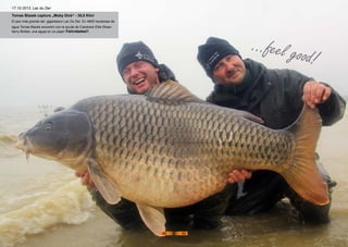 Tomas Blazek captura „Moby Dick“ - 35,8 Kilo!
El pez más grande del gigantesco Lac Du Der. En 4800 hectareas de
agua Tomas Blazek encontró con la ayuda de Carptrack Elite Straw-
berry Boilies, una aguja en un pajar! Felicidades!!
17.10.2013, Lac du Der
...feel good!
48 49
 