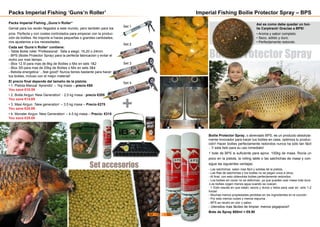 Packs Imperial Fishing ’Guns’n Roller’
Packs Imperial Fishing „Guns‘n Roller“
Genial para los recién llegados a este mundo, pero también para los
pros. Perfecta y con costes controlados para empezar con la produc-
ción de boillies. No importa si haces pequeñas o grandes cantidades,
nos ajustamos a tus necesidades.
Cada set ‘Guns‘n Roller‘ contiene:
- Tabla Boilie roller ‘Professional‘. Talla a elegir, 16,20 o 24mm
- BPS (Boilie Protector Spray) para la perfecta fabricación y evitar el
moho por mas tiempo.
- iBox 12.5l para mas de 8kg de Boilies o Mix en sets 1&2
- iBox 30l para mas de 20kg de Boilies o Mix en sets 3&4
- Bebida energetica ‘...feel good!‘ Nunca tienes bastante para hacer
tus boilies, incluso con el mejor material!
El precio final depende del tamaño de la pistola:
• 1. Pistola Manual ‘Aprendiz‘ – 1kg masa – precio €65
You save €10.59
• 2. Boilie Airgun ‘New Generation‘ - 2,5 kg masa - precio €205
You save €14.69
• 3. Maxi Airgun ‚‘New generation‘ – 3.5 kg masa – Precio €275
You save €25.89
• 4. Monster Airgun ‘New Generation‘ – 4.5 kg masa – Precio: €315
You save €35.89
Set 1
Set 2
Set 3
Set 4
Set accesorios
+
Boilie Protector Spray
Imperial Fishing Boilie Protector Spray – BPS
Boilie Protector Spray, o abreviado BPS, es un producto absoluta-
mente innovador para hacer tus boilies en casa. optimiza tu produc-
ción! Hacer boilies perfectamente redondos nunca ha sido tan fácil
...Y esta listo para su uso inmediato!
1 bote de BPS is suficiente para aprox. 100kg de masa. Rocía un
poco en la pistola, la rolling table o las salchichas de masa y con-
sigue las siguientes ventajas:
- Las salchichas salen mas fácil y solidas de la pistola.
- Las filas de salchichas y los boilies no se pegan unos a otros.
- Al final, con esto obtendrás boilies perfectamente redondos.
- Los boilies sin cocer no se deforman, ya que puedes usar masa más dura
-Los boilies cogen menos agua cuando se cuecen.
> Esto resulta en que estan, secos y duros y listos para usar en solo 1-2
horas!
- Muchas menos propiedades perdidas en los ingredientes en la cocción.
- Por esto menos nubes y menos espuma.
- BPS es neutro en olor y sabor.
- Utensilos mas fáciles de limpiar, menos pegajosos!!
Bote de Spray 600ml = €9.90
Asi es como debe quedar un boi-
lie Carptrack! Gracias a BPS!
• Aroma y sabor completo.
• Seco, sólido y duro.
• Perfectamente redondo.
52 53
 