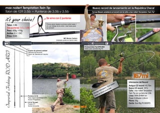 Pintura epoxi desde la primera anilla hasta 1
cm. por debajo de la union- mas fueza para
tus lances!!
Talon: 3,5lb
Dos punteras: 3,0 u. 3,5lb
Peso: 408g / 418g
Anillas: 6 + 1 SIC
Price: €349
it‘s your choice!
ImperialFishingRODARTmax nollert Temptation Twin Tip
Talon de 12ft 3,5lb + Punteras de 3,0lb y 3,5lb
IM7 Woven Carbon
Acabado pulido en barniz claro
Puntera 3.0 lb
Para mayor senibilidad CPT,
Accion Progresiva
3.5 lb Tip part
Fuerte CT,
Accion de punta
Duplon de priemra calidad
Talonera de Aluminio
Tapon de Talonera en caucho
Montaje Helicoptero, 10cm leader,
Boilie de 20mm Uncle Bait
167m!
Informacion del Record
Antiguo CZ record:143,75m
Nuevo CZ record: 167m
Caña : max nollert Temptation
Twin Tip con puntera de 3,5lb
Linea: AWA-SHIMA Ion
Power S-Missile 0,28mm
Plomo: 90g
Carrte: Soul Big Pit 8000FD
Nuevo record de lanzamiento en la Republica Checa!
Tomas Blazek establecio el record con la caña „max nollert Temptation Twin Tip“
Nuevo record de lanzamiento en la Republica Checa!
Tomas Blazek establecio el record con la caña „max nollert Temptation Twin Tip“
Portacarretes Fuji DPS-M20
Valido para carretes Big Pit
Se sirve con 2 punteras
54 55
 