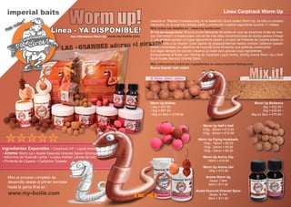 imperial baits
Worm up!Linea - YA DISPONIBLE!
mas informacion Worm Up- www.my-boilie.com
Usamos el ‘Metodo Crowdsourcing‘ en el desarrollo de los boilies Worm Up, ha sido un proceso
interactivo, en la cual han tomado parte y contribuido nuestros seguidores durante 11 meses!
Mira todos los detalles en : www.my-boilie.com
El mix es excepcional: IB es el primer fabricante de boilies en usar las atractivas ninfas de mos-
cas (Hermetia)! La linaza posee una de las más altas concentraciones de ácidos grasos Omega
3. Las gambas aportan un toque ligeramente salado y un poco de Pimienta de Cayena añade un
toque picante a la mezcla! Como aporte de grasas/proteínas hemos incluido cañamon tostado
molido combinado con albúmina de Huevo&Leche formando una perfecta combinación.
Con bajos tiempos de cocción creamos un boilie duro gracias a sus ingredientes.
Enriquecemos el Boilie con 15ml/kg de Carptrack Liquid Amino, 8ml/kg Aroma Worm Up y 6ml/
kg de Aceite Esencial Oriental Spice.
Mas información sobre los ingredientes en www.imperial-fishing.com
Buena Suerte! max nollert
Linea Carptrack Worm Up
Ø 16mm, 20mm, 24mm
Worm Up Boilies
• 2kg = €27.90
• 5kg = €67.50
• 8kg en iBox = €109.90
Mix it!
Worm Up Half‘n Half
125g - 20mm = €10.90
125g - 24mm = €10.90
Worm Up Flying Hookbaits
100g - 16mm = €9.90
100g - 20mm = €9.90
100g - 24mm = €9.90
Worm Up Amino Dip
150ml = €10.90
Worm Up Amino Gel
100g = €10.90
Aroma Worm Up
Dosis: 7-9ml
50ml = €11.90
Aceite Esencial Oriental Spice
Dosis: 5-7ml
50ml = €11.90
Worm Up Boiliemix
2kg = €22.90 •
5kg = €49.90 •
8kg en iBox = €79.90 •
Mira el proceso completo de
desarrollo desde el primer borrador
hasta la gama final en :
www.my-boilie.com
LAS +GRANDES adoran el picante!
6 7
 