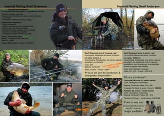 Imperial Fishing Geoff Anderson
Geoff Anderson Urus 4 Trousers - leaf
Los mejores pantalones de pesca & outdoor
Lo mejor de Urus 4:
Impermeable, Transpirable, anti viento, caliente,
superligero, confortable
Color: leaf
Material: Cordura®
Tallas: XS-XXL • Precio = 285 €
Geoff Anderson Dozer 4 Jacket - leaf
La increible chaqueta de pesca y outdoor.
Lo mejopr de Dozer:
Impermeable, transpirable, anti viento, caliente,
superligera sin perdida de confort, capucha
ajustable en tres dimensiones, cubrebarbillas
forrado y muchos mas detalles.
Color: leaf • Material: Cordura®
Tallas: XS - XXL • Precio = 393,00 €
Chaqueta GA Dozer 4 – verde/ marron
Color: verde/gris o marron/gris
Material: Cordura® •Tallas: XS – XXL
Chaqueta GA Dozer 4–green / brown = €259.00
Pantalon GA Urus 4 – verde/ marron
Color: verde/gris o marron/gris
Material: Cordura® • Tallas: XS – XXL
Pantalon GA Urus 4 - verde/marron = €219.00
Precio en set de pantalon &
chaqueta disponible!
Precio en set
Chaqueta&Pantalon
verde / marron
bajo pedido!
Otros colores?
Kay Synwoldt Max Nollert
La mejor calidad
siempre!
Imperial Fishing Geoff Anderson
NUEVO: Chaqueta Imperial Baits GA Raptor 2
Con logo bordado en tres colores IB + ‘logo & we love to fish!’
• Perfecta contra los elementos
• Especialmente diseñada para pescar y para actividades
en el exterior.
• Transpirable, resistente al viento y al agua
Caracteristicas especiales:
- Puños de neopreno
- Bolsillo en el pecho con dos compartimentos
- Bolsillo interior con cierre con solapa.
- Capucha de tamaño ajustable, muy confortable
- Capucha con alambre para rigidizar
- La capucha se puede guardar en el cuello
Colores: Verde Oliva o Arena - Mejora
Material: The System Fabric Wet Type - Mejora
Tallas: XS – XXXL
Imperial Baits Raptor 2 Jacket = €149.00
78 79
 