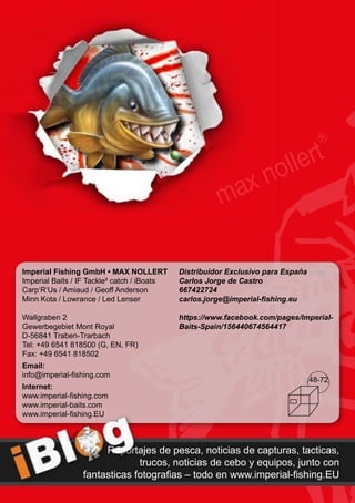 24
Reportajes de pesca, noticias de capturas, tacticas,
trucos, noticias de cebo y equipos, junto con
fantasticas fotografias – todo en www.imperial-fishing.EU
Imperial Fishing GmbH • MAX NOLLERT
Imperial Baits / IF Tackle² catch / iBoats
Carp‘R‘Us / Amiaud / Geoff Anderson
Minn Kota / Lowrance / Led Lenser
Wallgraben 2
Gewerbegebiet Mont Royal
D-56841 Traben-Trarbach
Tel: +49 6541 818500 (G, EN, FR)
Fax: +49 6541 818502
Email:
info@imperial-fishing.com
Internet:
www.imperial-fishing.com
www.imperial-baits.com
www.imperial-fishing.EU
Distribuidor Exclusivo para España
Carlos Jorge de Castro
667422724
carlos.jorge@imperial-fishing.eu
https://www.facebook.com/pages/Imperial-
Baits-Spain/156440674564417
48-72
 