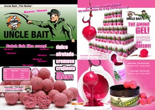 Qty	 Size mm Price in €
1kg	 16 9,99
1kg	 20 9,99
5kg	 16 49,00
Uncle Bait „The Boilie“
Catch fish like crazy!
dulce
afrutado
cremoso
crujiente
CATCHY!
100%
Uncle Bait – “The Boile”
Catch fish like crazy!
Created by Imperial Baits
“The Boilie” es dulce e increiblemente sabroso “The Boilie”
te robará el sentido del gusto. Entre un montón de ingredien-
tes “The Boilie” lleva Albúmina de Huevo y de Leche- algo
único en cebos de este precio! Debido a esto, “The Boilie” es
duro y resistente contra los ataques de cangrejos y peces pe-
queños mucho más tiempo que otros. “The Boilie” es 100%
redondo e ideal para usar con throwing stick! “The Boilie” es
perfectamente visible para las carpas!
Las carpas adoran “The Boilie” - Tu también lo
harás!
Uncle Bait „The Boilie“
Nuevo: 16mm!
Uncle Bait „The Amino Gel“
Contenido: 30g -Precio: €6,90
„The Amino Gel“ GRATIS
en cada bolsa de 5 kg (16 & 20mm)
Uncle Bait „The Amino Dip“
Contenido: 50ml - Precio: €6,90
Uncle Bait „The Pop Up“
Contenido: 40g - Precio: €6,90
14 15
 