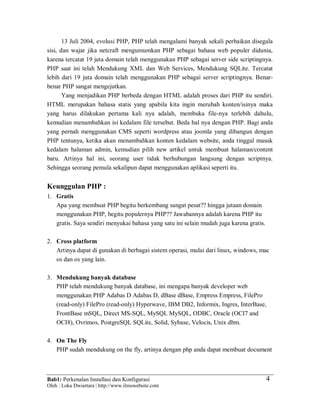 Bab1: Perkenalan Installasi dan Konfigurasi
Oleh : Loka Dwiartara | http://www.ilmuwebsite.com
4
13 Juli 2004, evolusi PHP, PHP telah mengalami banyak sekali perbaikan disegala
sisi, dan wajar jika netcraft mengumumkan PHP sebagai bahasa web populer didunia,
karena tercatat 19 juta domain telah menggunakan PHP sebagai server side scriptingnya.
PHP saat ini telah Mendukung XML dan Web Services, Mendukung SQLite. Tercatat
lebih dari 19 juta domain telah menggunakan PHP sebagai server scriptingnya. Benar-
benar PHP sangat mengejutkan.
Yang menjadikan PHP berbeda dengan HTML adalah proses dari PHP itu sendiri.
HTML merupakan bahasa statis yang apabila kita ingin merubah konten/isinya maka
yang harus dilakukan pertama kali nya adalah, membuka file-nya terlebih dahulu,
kemudian menambahkan isi kedalam file tersebut. Beda hal nya dengan PHP. Bagi anda
yang pernah menggunakan CMS seperti wordpress atau joomla yang dibangun dengan
PHP tentunya, ketika akan menambahkan konten kedalam website, anda tinggal masuk
kedalam halaman admin, kemudian pilih new artikel untuk membuat halaman/content
baru. Artinya hal ini, seorang user tidak berhubungan langsung dengan scriptnya.
Sehingga seorang pemula sekalipun dapat menggunakan aplikasi seperti itu.
Keunggulan PHP :
1. Gratis
Apa yang membuat PHP begitu berkembang sangat pesat?? hingga jutaan domain
menggunakan PHP, begitu populernya PHP?? Jawabannya adalah karena PHP itu
gratis. Saya sendiri menyukai bahasa yang satu ini selain mudah juga karena gratis.
2. Cross platform
Artinya dapat di gunakan di berbagai sistem operasi, mulai dari linux, windows, mac
os dan os yang lain.
3. Mendukung banyak database
PHP telah mendukung banyak database, ini mengapa banyak developer web
menggunakan PHP Adabas D Adabas D, dBase dBase, Empress Empress, FilePro
(read-only) FilePro (read-only) Hyperwave, IBM DB2, Informix, Ingres, InterBase,
FrontBase mSQL, Direct MS-SQL, MySQL MySQL, ODBC, Oracle (OCI7 and
OCI8), Ovrimos, PostgreSQL SQLite, Solid, Sybase, Velocis, Unix dbm.
4. On The Fly
PHP sudah mendukung on the fly, artinya dengan php anda dapat membuat document
 
