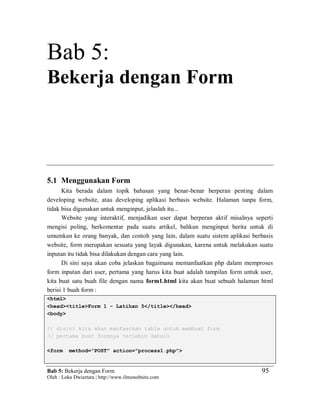 Bab 5: Bekerja dengan Form
Oleh : Loka Dwiartara | http://www.ilmuwebsite.com
95
Bab 5:
Bekerja dengan Form
5.1 Menggunakan Form
Kita berada dalam topik bahasan yang benar-benar berperan penting dalam
developing website, atau developing aplikasi berbasis website. Halaman tanpa form,
tidak bisa digunakan untuk menginput, jelaslah itu...
Website yang interaktif, menjadikan user dapat berperan aktif misalnya seperti
mengisi poling, berkomentar pada suatu artikel, bahkan menginput berita untuk di
umumkan ke orang banyak, dan contoh yang lain, dalam suatu sistem aplikasi berbasis
website, form merupakan sesuatu yang layak digunakan, karena untuk melakukan suatu
inputan itu tidak bisa dilakukan dengan cara yang lain.
Di sini saya akan coba jelaskan bagaimana memanfaatkan php dalam memproses
form inputan dari user, pertama yang harus kita buat adalah tampilan form untuk user,
kita buat satu buah file dengan nama form1.html kita akan buat sebuah halaman html
berisi 1 buah form :
<html>
<head><title>Form 1 - Latihan 5</title></head>
<body>
// disini kita akan manfaatkan table untuk membuat form
// pertama buat formnya terlebih dahulu
<form method="POST" action="process1.php">
 