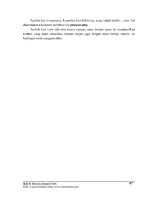 Bab 5: Bekerja dengan Form
Oleh : Loka Dwiartara | http://www.ilmuwebsite.com
97
Apabila kita isi namanya, kemudian kita klik kirim, yang terjadi adalah ... error. Ini
dikarenakan kita belum membuat file process1.php.
Apabila kita view selection source (nama), input bertipe name itu menghasilkan
textbox yang dapat menerima inputan begitu juga dengan input bertipe submit, ini
berfungsi untuk mengirim data.
 
