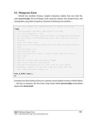 Bab 5: Bekerja dengan Form
Oleh : Loka Dwiartara | http://www.ilmuwebsite.com
98
5.2 Memproses Form
Setelah kita membuat formnya, langkah selanjutnya adalah, buat satu buah file,
yakni process1.php, file ini berfungsi untuk menerima inputan, lalu memprosesnya, dan
menampilkan yang telah di inputkan, kemudian di dalamnya kita ketikkan ...
// kita awali dengan cara mendefinisikan ini adalah script php
<?php
// untuk mengambil informasi yang telah di kirimkan
// kita perlu mengetahui 2 hal,
// yang pertama, informasi yang dikirimkan itu menggunakan metode apa
// dan yang kedua, untuk menampilkan suatu data, anda perlu melihat
// attribut
// name, dari suatu input
// dalam hal ini kita ingin menampilkan data yang diinputkan melalui
// nama,
// terlebih dahulu kita
// lihat attribut name
// dari form yang telah dibuat, (lihat filenya) dan kita lihat, si
// input type
// text ini
// memiliki attribut name yang berisi "nama"
// nama inilah yang akan kita gunakan
// sehingga kita menampilkan isi yang telah di input dengan
// methodnya, kemudian isi attribut name dari input type text
// kita cukup menulisnya seperti ini ...
echo $_POST['nama'];
?>
kemudian kita lihat hasilnya di browser, pertama masuk kedalam formnya terlebih dahulu
... lalu kita isi namanya, dan kita kirim, yang terjadi adalah process1.php menampilkan
inputan dari form1.html
 