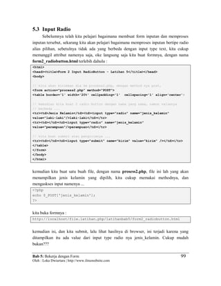 Bab 5: Bekerja dengan Form
Oleh : Loka Dwiartara | http://www.ilmuwebsite.com
99
5.3 Input Radio
Sebelumnya telah kita pelajari bagaimana membuat form inputan dan memproses
inputan tersebut, sekarang kita akan pelajari bagaimana memproses inputan bertipe radio
alias pilihan, sebetulnya tidak ada yang berbeda dengan input type text, kita cukup
memanggil attribut namenya saja, oke langsung saja kita buat formnya, dengan nama
form2_radiobutton.html terlebih dahulu :
<html>
<head><title>Form 2 Input RadioButton - Latihan 5</title></head>
<body>
// kita akan kirimkan dia ke process2.php, dengan method nya post,
<form action="process2.php" method="POST">
<table border='1' width='20%' cellpadding='1' cellspacing='1' align='center'>
// kemudian kita buat 2 radio button dengan nama yang sama, namun valuenya
// berbeda ...
<tr><td>Jenis Kelamin</td><td><input type="radio" name="jenis_kelamin"
value="laki-laki"/>laki-laki</td></tr>
<tr><td></td><td><input type="radio" name="jenis_kelamin"
value="perempuan"/>perempuan</td></tr>
// kita buat submit atau pengirimnya ...
<tr><td></td><td><input type="submit" name="kirim" value="kirim" /></td></tr>
</table>
</form>
</body>
</html>
kemudian kita buat satu buah file, dengan nama prosess2.php, file ini lah yang akan
menampilkan jenis kelamin yang dipilih, kita cukup memakai methodnya, dan
mengaskses input namenya ...
<?php
echo $_POST['jenis_kelamin'];
?>
kita buka formnya :
http://localhost/file.latihan.php/latihanbab5/form2_radiobutton.html
kemudian isi, dan kita submit, lalu lihat hasilnya di browser, ini terjadi karena yang
ditampilkan itu ada value dari input type radio nya jenis_kelamin. Cukup mudah
bukan???
 