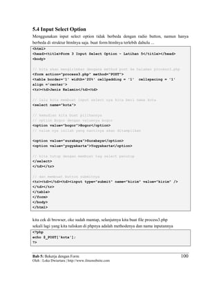 Bab 5: Bekerja dengan Form
Oleh : Loka Dwiartara | http://www.ilmuwebsite.com
100
5.4 Input Select Option
Menggunakan input select option tidak berbeda dengan radio button, namun hanya
berbeda di struktur htmlnya saja. buat form htmlnya terlebih dahulu ...
<html>
<head><title>Form 3 Input Select Option - Latihan 5</title></head>
<body>
// kita akan mengirimkan dengana method post ke halaman process3.php
<form action="process3.php" method="POST">
<table border='1' width='20%' cellpadding = '1' cellspacing = '1'
align ='center'>
<tr><td>Jenis Kelamin</td><td>
// lalu kita membuat input select nya kita beri nama kota
<select name="kota">
// kemudian kita buat pilihannya
// option Bogor dengan valuenya bogor
<option value="bogor">Bogor</option>
// value nya inilah yang nantinya akan ditampilkan
<option value="surabaya">Surabaya</option>
<option value="yogyakarta">Yogyakarta</option>
// kita tutup dengan membuat tag select penutup
</select>
</td></tr>
// dan membuat button submitnya
<tr><td></td><td><input type="submit" name="kirim" value="kirim" />
</td></tr>
</table>
</form>
</body>
</html>
kita cek di browser, oke sudah mantap, selanjutnya kita buat file process3.php
sekali lagi yang kita tuliskan di phpnya adalah methodenya dan nama inputannya
<?php
echo $_POST['kota'];
?>
 