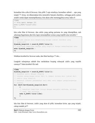 Bab 5: Bekerja dengan Form
Oleh : Loka Dwiartara | http://www.ilmuwebsite.com
102
kemudian kita coba di browser, kita pilih 2 saja misalnya, kemudian submit ... apa yang
terjadi ?? Array, ini dikarenakan kita menceklis banyak checkbox, sehingga perlu syntax
sendiri untuk dapat menampilkannya, kita akan coba memanggilnya array index 0
<?php
// kita ganti dengan [0]
echo $_POST['lulus'][0];
?>
kita coba lihat di browser, dan ceklis yang paling pertama itu yang ditampilkan, nah
sekarang bagaimana jika kita ingin menampilkan semua yang terpilih atau terceklis ?
<?php
// pertama adalah kita menghitung berapa jumlah checkbox yang
// terpilih??
$jumlah_terpilih = count($_POST['lulus']);
// kita bisa tampilkan berapa yang terpilih dengan memanfaatkan echo
echo $jumlah_terpilih ;
?>
Silahkan kembali ke browser anda, dan lihat hasilnya ?? oke...
Langkah selanjutnya adalah kita melakukan looping sebanyak ceklis yang terpilih
caranya?? buka kembali file tadi
<?php
$jumlah_terpilih = count($_POST['lulus']);
// kemudian ganti dengan looping
// lakukan pengulangan mulai dari 0, sampai kurang dari jumlah dari
// ceklis yang terpilih
// kemudian lakukan penambahan satu demi satu sampai pengulangannya
// selesai
for ($x=0;$x<=$jumlah_terpilih;$x++)
{
// kemudian tampilkan isinya dengan menyebut methode, atribut
// name, dan arraynya
echo $_POST['lulus'][$x];
}
?>
lalu kita lihat di browser, ceklis yang akan di pilih, kemudian kirim, apa yang terjadi,
cukup mudah ya??
 