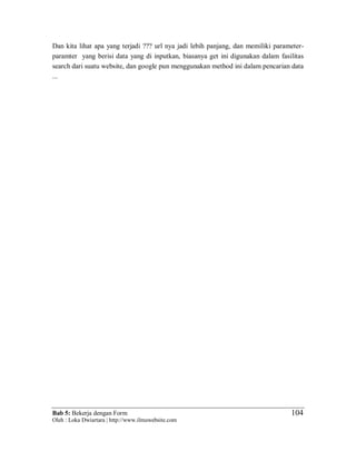 Bab 5: Bekerja dengan Form
Oleh : Loka Dwiartara | http://www.ilmuwebsite.com
104
Dan kita lihat apa yang terjadi ??? url nya jadi lebih panjang, dan memiliki parameter-
paramter yang berisi data yang di inputkan, biasanya get ini digunakan dalam fasilitas
search dari suatu website, dan google pun menggunakan method ini dalam pencarian data
...
 
