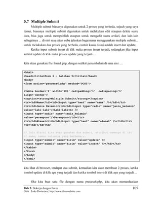 Bab 5: Bekerja dengan Form
Oleh : Loka Dwiartara | http://www.ilmuwebsite.com
105
5.7 Multiple Submit
Multiple submit biasanya digunakan untuk 2 proses yang berbeda, sejauh yang saya
temui, biasanya multiple submit digunakan untuk melakukan edit ataupun delete suatu
data, bisa juga untuk mempublish ataupun untuk mengedit suatu artikel, dan lain-lain
sebagainya ... di sini saya akan coba jelaskan bagaimana menggunakan multiple submit...
untuk melakukan dua proses yang berbeda, contoh kasus disini adalah insert dan update,
Ketika input submit insert di klik maka proses insert terjadi, sedangkan jika input
submit update di klik maka proses update yang terjadi ....
Kita akan gunakan file form1.php, dengan sedikit penambahan di sana sini ....
<html>
<head><title>Form 6 - Latihan 5</title></head>
<body>
<form action="process6.php" method="POST">
<table border='1' width='10%' cellpadding='1' cellspacing='1'
align='center'>
<caption><strong>Multiple Submit</strong></capion>
<tr><td>Nama</td><td><input type="text" name="nama" /></td></tr>
<tr><td>Jenis Kelamin</td><td><input type="radio" name="jenis_kelamin"
value="laki-laki"/>Laki-laki<br />
<input type="radio" name="jenis_kelamin"
value="perempuan"/>Perempuan</td></tr>
<tr><td>Alamat</td><td><input type="text" name="alamat" /></td></tr>
<tr><td></td><td>
// lalu disini kita akan gunakan dua submit, attribut namenya di isi
// sama, namun valuenya yang berbeda...
<input type="submit" name="kirim" value="update" />
<input type="submit" name="kirim" value="insert" /></td></tr>
</table>
</form>
</body>
</html>
kita lihat di browser, terdapat dua submit, kemudian kita akan membuat 2 proses, ketika
tombol update di klik apa yang terjadi dan ketika tombol insert di klik apa yang terjadi ...
Oke kita buat satu file dengan nama process6.php, kita akan memanfaatkan
 
