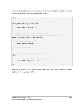 Bab 5: Bekerja dengan Form
Oleh : Loka Dwiartara | http://www.ilmuwebsite.com
106
argumen if, else if, dan else, ini kita gunakan untuk kondisional, ketika tombol insert atau
tombol update di klik maka ada, sesuatu yang terjadi ...
<?php
// jika tombol kirim yang memiliki value insert di klik
if ($_POST['kirim'] == "insert")
{
echo "Proses Insert...";
}
// namun jika yang di klik itu tombol update
// artinya jika tombol kirim yang memiliki value update di klik
else if ($_POST['kirim'] == "update")
{
// maka lakukan proses update
echo "Proses Update...";
// lalu kita tutup lagi
}
// dan jika tidak ada button yang diklik
else
{
// maka tidak ada proses apa-apa yang terjadi ...
echo "Tidak ada proses...";
}
?>
kita lihat di browser, ketika button insert di klik, apa yang terjadi, dan ketika tombol
update di klik yang terjadi adalah ...
 