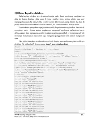 Bab 5: Bekerja dengan Form
Oleh : Loka Dwiartara | http://www.ilmuwebsite.com
107
5.8 Dasar Input ke database
Pada bagian ini akan saya jelaskan kepada anda, dasar bagaimana meninsertkan
data ke dalam database data yang di input melalui form. ketika admin atau user
menginputkan data ke form, ketika tombol submit dikirim data yang dikirim itu akan di
proses kemudian di masukkan kedalam database, itu semua akan kita pelajari disini ...
Contoh kasus yang akan saya jelaskan adalah, bagaimana menggunakan form untuk
menginsert data. Untuk secara lengkapnya, mengenai bagaimana melakukan insert,
delete, update data menggunakan php itu akan saya jelaskan di bab 6. Sementara sub bab
ini hanya menerangkan sekelumit saja, mengenai penggunaan form dalam menginsert
data.
Oke, disini kita akan membuat form terlebih dahulu, saya sudah menyiapkan filenya
di dalam file latihanbab7, dengan nama form7_insertdatabase.html :
<html>
<head><title>Form 7 - Latihan 5</title></head>
<body>
<form action="process7_database.php" method="POST">
<table border='0' cellpadding='3' cellspacing='3' align='center'>
<caption><strong>Formulir Biodata
Mahasiswa</strong><br/><br/></caption><br/>
<tr><td>Nama</td><td><input type="text" name="nama" /></td></tr>
<tr><td>Jenis Kelamin</td><td><label for="jeniskelamin"><input
type="radio" name="jeniskelamin" value="pria"/>Pria</label>
<label for="jeniskelamin"><input type="radio" name="jeniskelamin"
value="wanita"/>Wanita</label>
</td></tr>
<tr><td>Tanggal lahir</td><td>
<select name="tanggal">
<option value="01">1</option>
<option value="01">1</option>
<option value="02">2</option>
<option value="03">3</option>
<option value="04">4</option>
<option value="05">5</option>
<option value="06">6</option>
<option value="07">7</option>
<option value="08">8</option>
<option value="09">9</option>
<option value="10">10</option>
<option value="11">11</option>
<option value="12">12</option>
<option value="13">13</option>
 