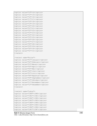 Bab 5: Bekerja dengan Form
Oleh : Loka Dwiartara | http://www.ilmuwebsite.com
108
<option value="14">14</option>
<option value="15">15</option>
<option value="16">16</option>
<option value="17">17</option>
<option value="18">18</option>
<option value="19">19</option>
<option value="20">20</option>
<option value="21">21</option>
<option value="22">22</option>
<option value="23">23</option>
<option value="24">24</option>
<option value="25">25</option>
<option value="26">26</option>
<option value="27">27</option>
<option value="28">28</option>
<option value="29">29</option>
<option value="30">30</option>
<option value="31">31</option>
</select>
/<select name="bulan">
<option value="01">Januari</option>
<option value="02">Februari</option>
<option value="03">Maret</option>
<option value="04">April</option>
<option value="05">Mei</option>
<option value="06">Juni</option>
<option value="07">Juli</option>
<option value="08">Agustus</option>
<option value="09">September</option>
<option value="10">Oktober</option>
<option value="11">November</option>
<option value="12">Desember</option>
</select>
/<select name="tahun">
<option value="1980">1980</option>
<option value="1981">1981</option>
<option value="1982">1982</option>
<option value="1983">1983</option>
<option value="1984">1984</option>
<option value="1985">1985</option>
<option value="1986">1986</option>
<option value="1987">1987</option>
 