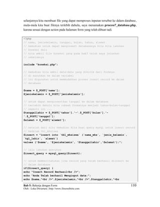 Bab 5: Bekerja dengan Form
Oleh : Loka Dwiartara | http://www.ilmuwebsite.com
110
selanjutnya kita membuat file yang dapat memproses inputan tersebut ke dalam database,
mula-mula kita buat filenya terlebih dahulu, saya menamakan process7_database.php,
karena sesuai dengan action pada halaman form yang telah dibuat tadi.
<?php
// nama, jeniskelamin, tanggal, bulan, tahun, alamat
// kemudian untuk dapat menginsert databasenya kita kita lakukan
// koneksi dulu
// kita ambil file koneksi yang pada bab3 telah saya jelaskan
// sebelumnya
include "koneksi.php";
// kemudian kita ambil data-data yang dikirim dari formnya
// di masukkan ke dalam variabel
// ini digunakan untuk memmudahkan proses insert record ke dalam
// database
$nama = $_POST['nama'];
$jeniskelamin = $_POST['jeniskelamin'];
// untuk dapat menginsertkan tanggal ke dalam database
// terlebih dahulu kita rubaah formatnya menjadi tahun-bulan-tanggal
// seperti ini ...
$tanggallahir = $_POST['tahun'].'-'.$_POST['bulan'].'-
'.$_POST['tanggal'];
$alamat = $_POST['alamat'];
// setelah dari situ kemudian kita buat query mysql untuk insert record
// kedalam tbl_mhsiswa
$insert = "insert into `tbl_mhsiswa` (`nama_mhs`, `jenis_kelamin`,
`tgl_lahir`, `alamat`)
values ('$nama', '$jeniskelamin', '$tanggallahir','$alamat');";
// lalu lakukan querynya
$insert_query = mysql_query($insert);
// untuk memberitahukan jika record yang telah berhasil diinsert ke
// dalam database
if($insert_query) {
echo "Insert Record Berhasil<br />";
echo "Anda Telah berhasil Menginput data:";
echo $nama,"<br />",$jeniskelamin,"<br />",$tanggallahir,"<br
 