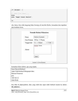 Bab 5: Bekerja dengan Form
Oleh : Loka Dwiartara | http://www.ilmuwebsite.com
111
/>",$alamat ; }
// namun jika gagal....
else
echo "Gagal Insert Record";
?>
oke, beres, kita coba langsung buka formnya di mozilla firefox, kemudian kita inputkan
data kedalam form,
Gambar 5.3 (Form Biodata)
kemudian tekan submit, apa yang terjadi,
Insert Record Berhasil
Anda Telah berhasil Menginput data:
Hartono Gunawan
pria
1987-03-12
Jalan Roda
kita lihat di phpmyadmin, data yang telah kita input telah berhasil masuk ke dalam
tbl_mhsiswa ...
 