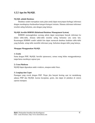Bab1: Perkenalan Installasi dan Konfigurasi
Oleh : Loka Dwiartara | http://www.ilmuwebsite.com
6
1.2.2 Apa itu MySQL
MySQL adalah Database
Database sendiri merupakan suatu jalan untuk dapat menyimpan berbagai informasi
dengan membaginya berdasarkan kategori-kategori tertentu. Dimana informasi-informasi
tersebut saling berkaitan, satu dengan yang lainnya.
MySQL bersifat RDBMS (Relational Database Management System)
RDBMS memungkinkan seorang admin dapat menyimpan banyak informasi ke
dalam table-table, dimana table-table tersebut saling berkaitan satu sama lain.
Keuntungan RDBMS sendiri adalah kita dapat memecah database kedalam table-table
yang berbeda. setiap table memiliki informasi yang berkaitan dengan table yang lainnya.
Mengapa Menggunakan MySQL
1. Gratis
Sama dengan PHP, MySQL bersifat opensource, semua orang bebas menggunakannya
tanpa harus membayar sepeser pun
2. Cross Platform
MySQl dapat digunakan under windows, ataupun under linux.
3. Lengkap dan Cepat
Pasangan yang cocok dengan PHP. Wajar jika banyak hosting saat ini mendukung
adanya PHP dan MySQL karena kecepatan, gratis, dan dapat di jalankan di sistem
operasi manapun.
 