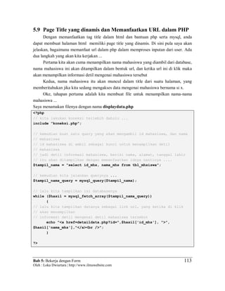 Bab 5: Bekerja dengan Form
Oleh : Loka Dwiartara | http://www.ilmuwebsite.com
113
5.9 Page Title yang dinamis dan Memanfaatkan URL dalam PHP
Dengan memanfaatkan tag title dalam html dan bantuan php serta mysql, anda
dapat membuat halaman html memiliki page title yang dinamis. Di sini pula saya akan
jelaskan, bagaimana memanfaat url dalam php dalam memproses inputan dari user. Ada
dua langkah yang akan kita kerjakan ...
Pertama kita akan cuma menampilkan nama mahasiswa yang diambil dari database,
nama mahasiswa ini akan ditampilkan dalam bentuk url, dan ketika url ini di klik maka
akan menampilkan informasi detil mengenai mahasiswa tersebut
Kedua, nama mahasiswa itu akan muncul dalam title dari suatu halaman, yang
memberitahukan jika kita sedang mengakses data mengenai mahasiswa bernama si x.
Oke, tahapan pertama adalah kita membuat file untuk menampilkan nama-nama
mahasiswa ...
Saya menamakan filenya dengan nama displaydata.php
<?php
// kita lakukan koneksi terlebih dahulu ...
include "koneksi.php";
// kemudian buat satu query yang akan mengambil id mahasiswa, dan nama
// mahasiswa
// id mahasiswa di ambil sebagai kunci untuk menampilkan detil
// mahasiswa
// jadi detil informasi mahasiswa, berisi nama, alamat, tanggal lahir
// itu akan ditampilkan dengan memanfaatkan idnya nantinya ....
$tampil_nama = "select id_mhs, nama_mhs from tbl_mhsiswa";
// kemudian kita jalankan querynya ...
$tampil_nama_query = mysql_query($tampil_nama);
// lalu kita tampilkan isi databasenya
while ($hasil = mysql_fetch_array($tampil_nama_query))
{
// lalu kita tampilkan datanya sebagai link url, yang ketika di klik
// akan menampilkan
// informasi detil mengenai detil mahasiswa tersebut
echo "<a href=detaildata.php?id=",$hasil['id_mhs'], ">",
$hasil['nama_mhs'],"</a><br />";
}
?>
 