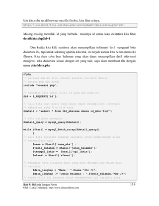 Bab 5: Bekerja dengan Form
Oleh : Loka Dwiartara | http://www.ilmuwebsite.com
114
lalu kita coba tes di browser mozilla firefox, kita lihat urlnya,
http://localhost/file.latihan.php/latihanbab5/detaildata.php?id=1
Masing-masing memiliki id yang berbeda misalnya id untuk loka dwiartara kita lihat
detaildata.php?id=1
Dan ketika kita klik nantinya akan menampilkan informasi detil mengenai loka
dwiartara ini, tapi untuk sekarang apabila kita klik, ini terjadi karena kita belum memiliki
filenya. Kita akan coba buat halaman yang akan dapat menampilkan detil informasi
mengenai loka dwiartara sesuai dengan url yang tadi, saya akan membuat file dengan
nama detaildata.php
<?php
// pertama adalah kita lakukan koneksi terlebih dahulu
// antara php dan mysql
include "koneksi.php";
// kemudian kita ambil nilai id yang ada pada url
$id = $_REQUEST['id'];
// lalu kita buat query yang hanya dapat menampilkan informasi
// mahasiswa yang kita klik saja
$detail = "select * from tbl_mhsiswa where id_mhs='$id'";
// kita jalankan querynya
$detail_query = mysql_query($detail);
while ($hasil = mysql_fetch_array($detail_query))
{
// lalu kita masukkan kedalam variable untuk mempermudah dalam
// menampilkan data
$nama = $hasil['nama_mhs'] ;
$jenis_kelamin = $hasil['jenis_kelamin'];
$tanggal_lahir = $hasil['tgl_lahir'];
$alamat = $hasil['alamat'];
// kemudian kita sisipkan data yang akan ditampilkan dalam satu
// variable
$data_lengkap = "Nama : ".$nama."<br />";
$data_lengkap .= "Jenis Kelamin : ".$jenis_kelamin."<br />";
// tanda titik ini berguna untuk menambahkan isi variable yang
 