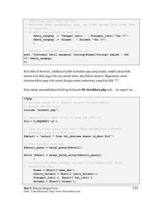 Bab 5: Bekerja dengan Form
Oleh : Loka Dwiartara | http://www.ilmuwebsite.com
115
// sebelumnya agar tidak tertimpa
// melainkan hanya menambahkan saja, dan tidak ditampilkan, namun akan
// di tampilkan
// di akhir dari coding halaman ini ...
$data_lengkap .= "Tanggal Lahir : ".$tanggal_lahir."<br />";
$data_lengkap .= "Alamat : ".$alamat."<br />";
}
// kemudian tampilkan semua informasi detil.
echo "Informasi Detil mengenai <strong>$nama</strong> adalah : <br
/>".$data_lengkap;
?>
Kita lihat di browser, silahkan di pilih kemudian apa yang terjadi, sudah cukup baik.
namun kita lihat page title nya masih statis, dan belum muncul. Bagaimana untuk
memunculkan page title sesuai dengan nama mahasiswa yang kita klik ???
Kita cukup menambahkan html tag di bawah file detaildata.php tadi ... Isi seperti ini ...
<?php
// pertama adalah kita lakukan koneksi terlebih dahulu
// antara php dan mysql
include "koneksi.php";
// kemudian kita ambil nilai id yang ada pada url
$id = $_REQUEST['id'];
// lalu kita buat query yang hanya dapat menampilkan informasi
// mahasiswa yang kita klik saja
$detail = "select * from tbl_mhsiswa where id_mhs='$id'";
// kita jalankan querynya
$detail_query = mysql_query($detail);
while ($hasil = mysql_fetch_array($detail_query))
{
// lalu kita masukkan kedalam variable untuk mempermudah dalam
// menampilkan data
$nama = $hasil['nama_mhs'] ;
$jenis_kelamin = $hasil['jenis_kelamin'];
$tanggal_lahir = $hasil['tgl_lahir'];
$alamat = $hasil['alamat'];
 