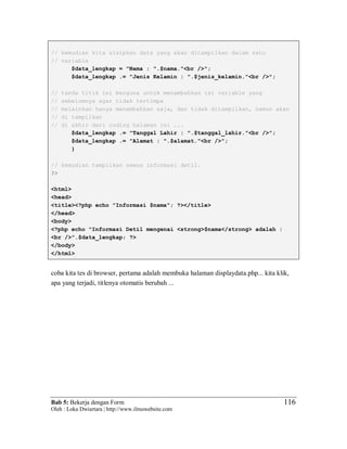 Bab 5: Bekerja dengan Form
Oleh : Loka Dwiartara | http://www.ilmuwebsite.com
116
// kemudian kita sisipkan data yang akan ditampilkan dalam satu
// variable
$data_lengkap = "Nama : ".$nama."<br />";
$data_lengkap .= "Jenis Kelamin : ".$jenis_kelamin."<br />";
// tanda titik ini berguna untuk menambahkan isi variable yang
// sebelumnya agar tidak tertimpa
// melainkan hanya menambahkan saja, dan tidak ditampilkan, namun akan
// di tampilkan
// di akhir dari coding halaman ini ...
$data_lengkap .= "Tanggal Lahir : ".$tanggal_lahir."<br />";
$data_lengkap .= "Alamat : ".$alamat."<br />";
}
// kemudian tampilkan semua informasi detil.
?>
<html>
<head>
<title><?php echo "Informasi $nama"; ?></title>
</head>
<body>
<?php echo "Informasi Detil mengenai <strong>$nama</strong> adalah :
<br />".$data_lengkap; ?>
</body>
</html>
coba kita tes di browser, pertama adalah membuka halaman displaydata.php... kita klik,
apa yang terjadi, titlenya otomatis berubah ...
 