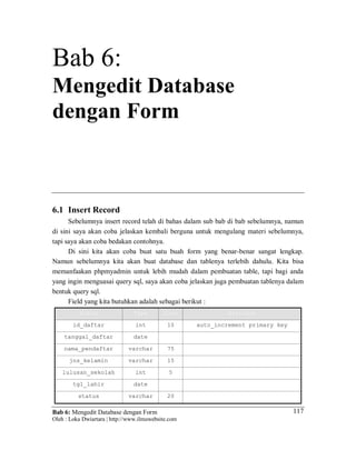 Bab 6: Mengedit Database dengan Form
Oleh : Loka Dwiartara | http://www.ilmuwebsite.com
117
Bab 6:
Mengedit Database
dengan Form
6.1 Insert Record
Sebelumnya insert record telah di bahas dalam sub bab di bab sebelumnya, namun
di sini saya akan coba jelaskan kembali berguna untuk mengulang materi sebelumnya,
tapi saya akan coba bedakan contohnya.
Di sini kita akan coba buat satu buah form yang benar-benar sangat lengkap.
Namun sebelumnya kita akan buat database dan tablenya terlebih dahulu. Kita bisa
memanfaakan phpmyadmin untuk lebih mudah dalam pembuatan table, tapi bagi anda
yang ingin menguasai query sql, saya akan coba jelaskan juga pembuatan tablenya dalam
bentuk query sql.
Field yang kita butuhkan adalah sebagai berikut :
field Type Size Attribut
id_daftar int 10 auto_increment primary key
tanggal_daftar date
nama_pendaftar varchar 75
jns_kelamin varchar 15
lulusan_sekolah int 5
tgl_lahir date
status varchar 20
 