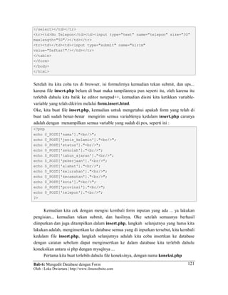 Bab 6: Mengedit Database dengan Form
Oleh : Loka Dwiartara | http://www.ilmuwebsite.com
121
</select></td></tr>
<tr><td>No Telepon</td><td><input type="text" name="telepon" size="30"
maxlength="50"/></td></tr>
<tr><td></td><td><input type="submit" name="kirim"
value="Daftar!"/></td></tr>
</table>
</form>
</body>
</html>
Setelah itu kita coba tes di browser, isi formulirnya kemudian tekan submit, dan ups...
karena file insert.php belum di buat maka tampilannya pun seperti itu, oleh karena itu
terlebih dahulu kita balik ke editor notepad++, kemudian disini kita ketikkan variable-
variable yang telah dikirim melalui form.insert.html.
Oke, kita buat file insert.php, kemudian untuk mengetahui apakah form yang telah di
buat tadi sudah benar-benar mengirim semua variablenya kedalam insert.php caranya
adalah dengan menampilkan semua variable yang sudah di pos, seperti ini :
<?php
echo $_POST['nama']."<br/>";
echo $_POST['jenis_kelamin']."<br/>";
echo $_POST['status']."<br/>";
echo $_POST['sekolah']."<br/>";
echo $_POST['tahun_ajaran']."<br/>";
echo $_POST['pekerjaan']."<br/>";
echo $_POST['alamat']."<br/>";
echo $_POST['kelurahan']."<br/>";
echo $_POST['kecamatan']."<br/>";
echo $_POST['kota']."<br/>";
echo $_POST['provinsi']."<br/>";
echo $_POST['telepon']."<br/>";
?>
Kemudian kita cek dengan mengisi kembali form inputan yang ada ... ya lakukan
pengisian... kemudian tekan submit, dan hasilnya. Oke setelah semuanya berhasil
diinputkan dan juga ditampilkan dalam insert.php, langkah selanjutnya yang harus kita
lakukan adalah, menginsertkan ke database semua yang di inputkan tersebut, kita kembali
kedalam file insert.php, langkah selanjutnya adalah kita coba insertkan ke database
dengan catatan sebelum dapat menginsertkan ke dalam database kita terlebih dahulu
koneksikan antara si php dengan mysqlnya ...
Pertama kita buat terlebih dahulu file koneksinya, dengan nama koneksi.php
 