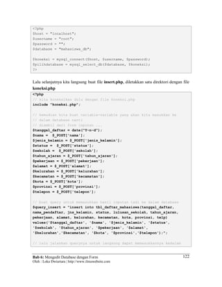 Bab 6: Mengedit Database dengan Form
Oleh : Loka Dwiartara | http://www.ilmuwebsite.com
122
<?php
$host = "localhost";
$username = "root";
$password = "";
$database = "mahasiswa_db";
$koneksi = mysql_connect($host, $username, $password);
$pilihdatabase = mysql_select_db($database, $koneksi);
?>
Lalu selanjutnya kita langsung buat file insert.php, diletakkan satu direktori dengan file
koneksi.php
<?php
// kita koneksikan dulu dengan file koneksi.php
include "koneksi.php";
// kemudian kita buat variable-variable yang akan kita masukkan ke
// dalam database nanti
// diambil dari form inputan ...
$tanggal_daftar = date("Y-n-d");
$nama = $_POST['nama'];
$jenis_kelamin = $_POST['jenis_kelamin'];
$status = $_POST['status'];
$sekolah = $_POST['sekolah'];
$tahun_ajaran = $_POST['tahun_ajaran'];
$pekerjaan = $_POST['pekerjaan'];
$alamat = $_POST['alamat'];
$kelurahan = $_POST['kelurahan'];
$kecamatan = $_POST['kecamatan'];
$kota = $_POST['kota'];
$provinsi = $_POST['provinsi'];
$telepon = $_POST['telepon'];
// buat query untuk memasukkan hasil inputan tadi ke dalam database
$query_insert = "insert into tbl_daftar_mahasiswa(tanggal_daftar,
nama_pendaftar, jns_kelamin, status, lulusan_sekolah, tahun_ajaran,
pekerjaan, alamat, kelurahan, kecamatan, kota, provinsi, telp)
values('$tanggal_daftar', '$nama', '$jenis_kelamin', '$status',
'$sekolah', '$tahun_ajaran', '$pekerjaan', '$alamat',
'$kelurahan','$kecamatan', '$kota', '$provinsi','$telepon');";
// lalu jalankan querynya untuk langsung dapat memasukkannya kedalam
 