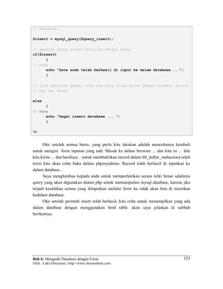 Bab 6: Mengedit Database dengan Form
Oleh : Loka Dwiartara | http://www.ilmuwebsite.com
123
// database.
$insert = mysql_query($query_insert);
// apabila query insert berjalan dengan baik,
if($insert)
{
// maka
echo "Data anda telah berhasil di input ke dalam database ...";
}
// jika querynya gagal, atau ada yang tidak beres dengan koneksi antara
// php dan mysql
else
{
// maka
echo "Gagal insert database ... ";
}
?>
Oke setelah semua beres, yang perlu kita lakukan adalah mencobanya kembali
untuk mengisi form inputan yang tadi. Masuk ke dalam browser ... dan kita isi ... lalu
kita kirim ... dan hasilnya... untuk membuktikan record dalam tbl_daftar_mahasiswa telah
terisi kita akan coba buka dalam phpmyadmin. Record telah berhasil di inputkan ke
dalam database...
Saya menghimbau kepada anda untuk memperhatikan secara teliti benar salahnya
query yang akan digunakan dalam php untuk memanipulasi mysql database, karena jika
terjadi kesalahan semua yang diinputkan melalui form itu tidak akan bisa di insertkan
kedalam database.
Oke setelah perintah insert telah berhasil, kita coba untuk menampilkan yang ada
dalam database dengan menggunakan html table. akan saya jelaskan di subbab
berikutnya.
 