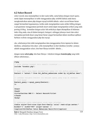 Bab 6: Mengedit Database dengan Form
Oleh : Loka Dwiartara | http://www.ilmuwebsite.com
124
6.2 Select Record
select record, atau menampilkan isi dari suatu table, sama halnya dengan insert query,
untuk dapat menampilkan isi table menggunakan php, terlebih dahulu anda harus
mengkoneksikan antara php dengan mysql terlebih dahulu. select record benar-benar
sangat bermanfaat kegunaannya, ketika anda menginputkan suatu artikel diblog dengan
si programmer menggunakan perintah insert untuk dapat menginputkan artikel yang anda
posting di blog, kemudian dengan select lah artikelnya dapat ditampilkan di halaman
index blog anda, atau di dalam kategori, kategori, sehingga jelasnya insert dan select
merupakan perintah dasar yang benar-benar sangat bermanfaat dalam membuat aplikasi
berbasis website menggunakan php dan mysql.
oke, sebelumnya kita telah menginputkan data menggunakan form inputan ke dalam
database, selanjutnya kita akan coba menampilkan isi dari database tersebut. caranya
adalah menggunakan select, kita buat filenya terlebih dahulu ...
dengan nama select.php, kita buat filenya 1 direktori dengan koneksi.php yang telah
dibuat sebelumnya...
<?php
// kita lakukan koneksi dulu seperti biasanya ...
include "koneksi.php";
// buat query yang dapat menampilkan semua isi tbl_daftar_mahasiswa
$select = "select * from tbl_daftar_mahasiswa order by id_daftar desc";
// jadikan variable $select itu menjadi query yang siap di eksekusi
// oleh mysql
$select_query = mysql_query($select);
?>
<html>
<head>
<title>Latihan BAB 6 - Select Record</title>
</head>
<body>
// pembuatan table sebelumnya telah saya jelaskan...
<table style="font-size:11px;font-family:'arial';text-align:center;"
border='1' width="80%" align='center' >
<caption><h1>Daftar Calon Mahasiswa Baru</h1></caption>
 