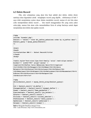Bab 6: Mengedit Database dengan Form
Oleh : Loka Dwiartara | http://www.ilmuwebsite.com
127
6.3 Delete Record
Oke, aksi selanjutnya yang akan kita buat adalah aksi delete. delete disini
nantinya akan digunakan untuk menghapus record yang dipilih... sebelumnya di bab 3
saya telah menjelaskan syntax dasar dalam mendelete record, namun di sini kita akan
coba memperdalam delete record ... kita masih menggunakan file yang sama yakni
select.php, namun kita akan coba menambahkan form di setiap barisnya untuk dapat
menjalankan aksi delete dan update record.
<?php
include "koneksi.php";
$select = "select * from tbl_daftar_mahasiswa order by id_daftar desc";
$select_query = mysql_query($select);
?>
<html>
<head>
<title>Latihan BAB 6 - Select Record</title>
</head>
<body>
<table style="font-size:11px;font-family:'arial';text-align:center;"
border='1' width="80%" align='center' >
<caption><h1>Daftar Calon Mahasiswa Baru</h1></caption>
<tr><th>No</th><th>Tanggal</th><th>Nama</th><th>Jenis
Kelamin</th><th>Status</th><th>Lulusan</th><th>Tahun</th>
<th>Pekerjaan</th><th>Alamat</th><th>Kelurahan</th><th>Kecamatan</th><t
h>Kota</th><th>Provinsi</th><th>Telepon</th>
<th>Action</th></tr>
<?php
while($select_result = mysql_fetch_array($select_query))
{
$id = $select_result['id_daftar'] ;
$tanggaldaftar = $select_result['tanggal_daftar'] ;
$nama = $select_result['nama_pendaftar'] ;
$jeniskelamin = $select_result['jns_kelamin'] ;
$status = $select_result['status'] ;
$lulusan = $select_result['lulusan_sekolah'] ;
$tahunajaran = $select_result['tahun_ajaran'] ;
$pekerjaan = $select_result['pekerjaan'] ;
$alamat = $select_result['alamat'] ;
 