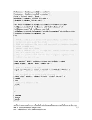 Bab 6: Mengedit Database dengan Form
Oleh : Loka Dwiartara | http://www.ilmuwebsite.com
128
$kelurahan = $select_result['kelurahan'] ;
$kecamatan = $select_result['kecamatan'] ;
$kota = $select_result['kota'] ;
$provinsi = $select_result['provinsi'] ;
$telepon = $select_result['telp'] ;
echo "<tr><td>$id</td><td>$tanggaldaftar</td><td>$nama</td>
<td>$jeniskelamin</td><td>$status</td><td>$lulusan</td>
<td>$tahunajaran</td><td>$pekerjaan</td>
<td>$alamat</td><td>$kelurahan</td><td>$kecamatan</td><td>$kota</td>
<td>$provinsi</td><td>$telepon</td>
<td>
// kemudian kita siapkan sebuah form yang nantinya digunakan untuk
// menjalankan aksi update dan delete
// kita buat actionnya itu menuju url yang nanti url tersebut digunakan
// untuk variable untuk
// membantu aksi selanjutnya ...
// lihat di sebelah sini ... hasilnya nanti adalah action.php?id=xx ...
// nah id xx inilah yang nantinya
// akan kita gunakan untuk membantu aksi selanjutnya seperti proses
// delete, atau pun edit ...
<form method="POST" action="action.php?id=$id"><input
type="hidden" value="$id" name="id">
// kita buat button untuk update
<input type="submit" name="action" value="Update!"><br />
// dan kita buat button untuk delete recordnya
<input type="submit" name="action" value="Delete!">
</form>
</td>
// lalu tutup dengan tag tr ...
</tr>";
}
?>
</table>
</body>
</html>
setelah beres semua formnya, langkah selanjutnya adalah membuat halaman action.php,
 