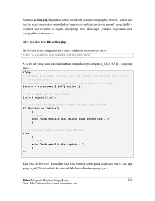 Bab 6: Mengedit Database dengan Form
Oleh : Loka Dwiartara | http://www.ilmuwebsite.com
129
halaman action.php digunakan untuk mendelete ataupun mengupdate record, dalam sub
bab ini saya hanya akan menjelaskan bagaimana melakukan delete record yang dipilih /
disubmit kan tersebut, di bagian selanjutnya baru akan saya jelaskan bagaimana cara
mengupdate recordnya ...
Oke, kita akan buat file action.php ...
Di sini kita akan menggunakan url hasil dari table sebelumnya yakni :
http://localhost/latihanbab6/action.php?id=x
Si x ini lah yang akan kita manfaatkan, mengaksesnya dengan $_REQUEST[] langsung
saja ...
<?php
// pertama kita ambil aksinya, hal ini diambil berdasarkan dari action
// form sebelumnya
// kemudian kita jadikan huruf kecil semua dengan strtolower()
$action = strtolower($_POST['action']);
// kita ambil url id nya dengan
$id = $_REQUEST['id'];
// lalu kita cocokkan ketika tombol delete yang ditekan
if ($action == "delete")
{
// maka
echo "Anda memilih aksi delete pada record $id...";
}
// jika bukan tombol delete yang ditekan
else
{
// maka
echo "Anda memilih aksi update...";
}
?>
Kita lihat di browser. Kemudian kita klik tombol delete pada salah satu baris, lalu apa
yang terjadi? Kita kembali ke notepad lalu kita selesaikan querynya ...
 