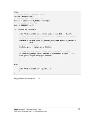 Bab 6: Mengedit Database dengan Form
Oleh : Loka Dwiartara | http://www.ilmuwebsite.com
130
<?php
// lakukan koneksi terlebih dahulu
include "koneksi.php";
// kemudian ambil aksi dari form
$action = strtolower($_POST['action']);
// lalu ambil id dari url
$id = $_REQUEST['id'];
if ($action == "delete")
{
echo "Anda memilih aksi delete pada record $id... <br/>";
// buat querynya untuk mendelete record mahasiswa yang memiliki
// id yang akan di delete
$delete = "delete from tbl_daftar_mahasiswa where id_daftar =
'$id'";
// jalankan querynya
$delete_query = mysql_query($delete);
// jika querynya berhasil maka record berhasil di hapus
if ($delete_query) {echo "Record $id berhasil dihapus ...";}
else {echo "Gagal menghapus record";}
}
else
{
echo "Anda memilih aksi update...";
}
?>
Kita jalankan di browser dan ... ???
 
