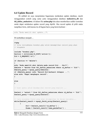Bab 6: Mengedit Database dengan Form
Oleh : Loka Dwiartara | http://www.ilmuwebsite.com
131
6.4 Update Record
Di subbab ini saya menjelaskan bagaimana melakukan update database, masih
menggunakan contoh yang sama yaitu menggunakan database mahasiswa_db dan
tbl_daftar_mahasiswa. di dalam file action.php kita akan memberikan sedikit sentuhan
untuk dapat melakukan update record yang dipilih. Jika record update di pilih maka
tampilkan form, oleh karena itu di bagian baris yang berisi kalimat :
echo "Anda memilih aksi update...";
Di tambahkan menjadi ...
<?php
// kita includekana koneksi.php untuk menampilkan record yang akan
// diupdate
include "koneksi.php";
$action = strtolower($_POST['action']);
$id = $_REQUEST['id'];
if ($action == "delete")
{
echo "Anda memilih aksi delete pada record $id... <br/>";
$delete = "delete from tbl_daftar_mahasiswa where id_daftar = '$id'";
$delete_query = mysql_query($delete);
if ($delete_query) echo "Record $id berhasil dihapus ...";
else echo "Gagal menghapus record";
}
else
{
// buat query untuk menampilkan record yang dipilih ...
$select = "select * from tbl_daftar_mahasiswa where id_daftar = '$id'";
$select_query = mysql_query($select);
// lalu sisipkan field yang akan ditampilkan ke dalam variable...
while($select_result = mysql_fetch_array($select_query))
{
$id = $select_result['id_daftar'] ;
$nama = $select_result['nama_pendaftar'] ;
 