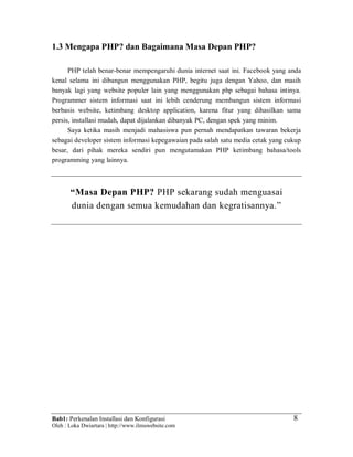 Bab1: Perkenalan Installasi dan Konfigurasi
Oleh : Loka Dwiartara | http://www.ilmuwebsite.com
8
1.3 Mengapa PHP? dan Bagaimana Masa Depan PHP?
PHP telah benar-benar mempengaruhi dunia internet saat ini. Facebook yang anda
kenal selama ini dibangun menggunakan PHP, begitu juga dengan Yahoo, dan masih
banyak lagi yang website populer lain yang menggunakan php sebagai bahasa intinya.
Programmer sistem informasi saat ini lebih cenderung membangun sistem informasi
berbasis website, ketimbang desktop application, karena fitur yang dihasilkan sama
persis, installasi mudah, dapat dijalankan dibanyak PC, dengan spek yang minim.
Saya ketika masih menjadi mahasiswa pun pernah mendapatkan tawaran bekerja
sebagai developer sistem informasi kepegawaian pada salah satu media cetak yang cukup
besar, dari pihak mereka sendiri pun mengutamakan PHP ketimbang bahasa/tools
programming yang lainnya.
“Masa Depan PHP? PHP sekarang sudah menguasai
dunia dengan semua kemudahan dan kegratisannya.”
 