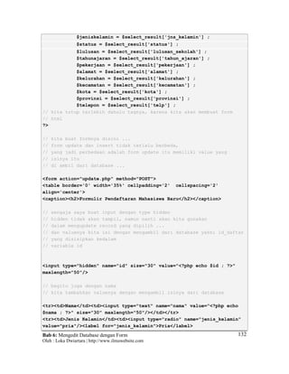 Bab 6: Mengedit Database dengan Form
Oleh : Loka Dwiartara | http://www.ilmuwebsite.com
132
$jeniskelamin = $select_result['jns_kelamin'] ;
$status = $select_result['status'] ;
$lulusan = $select_result['lulusan_sekolah'] ;
$tahunajaran = $select_result['tahun_ajaran'] ;
$pekerjaan = $select_result['pekerjaan'] ;
$alamat = $select_result['alamat'] ;
$kelurahan = $select_result['kelurahan'] ;
$kecamatan = $select_result['kecamatan'] ;
$kota = $select_result['kota'] ;
$provinsi = $select_result['provinsi'] ;
$telepon = $select_result['telp'] ;
// kita tutup terlebih dahulu tagnya, karena kita akan membuat form
// html
?>
// kita buat formnya disini ...
// form update dan insert tidak terlalu berbeda,
// yang jadi perbedaan adalah form update itu memiliki value yang
// isinya itu
// di ambil dari database ...
<form action="update.php" method="POST">
<table border='0' width='35%' cellpadding='2' cellspacing='2'
align='center'>
<caption><h2>Formulir Pendaftaran Mahasiswa Baru</h2></caption>
// sengaja saya buat input dengan type hidden
// hidden tidak akan tampil, namun nanti akan kita gunakan
// dalam mengupdate record yang dipilih ...
// dan valuenya kita isi dengan mengambil dari database yakni id_daftar
// yang disisipkan kedalam
// variable id
<input type="hidden" name="id" size="30" value="<?php echo $id ; ?>"
maxlength="50"/>
// begitu juga dengan nama
// kita tambahkan valuenya dengan mengambil isinya dari database
<tr><td>Nama</td><td><input type="text" name="nama" value="<?php echo
$nama ; ?>" size="30" maxlength="50"/></td></tr>
<tr><td>Jenis Kelamin</td><td><input type="radio" name="jenis_kelamin"
value="pria"/><label for="jenis_kelamin">Pria</label>
 