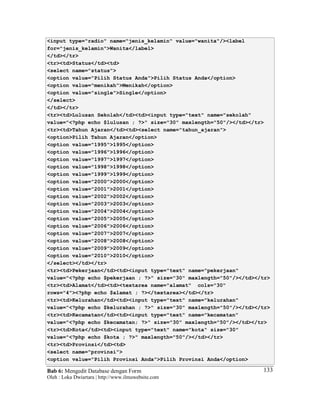 Bab 6: Mengedit Database dengan Form
Oleh : Loka Dwiartara | http://www.ilmuwebsite.com
133
<input type="radio" name="jenis_kelamin" value="wanita"/><label
for="jenis_kelamin">Wanita</label>
</td></tr>
<tr><td>Status</td><td>
<select name="status">
<option value="Pilih Status Anda">Pilih Status Anda</option>
<option value="menikah">Menikah</option>
<option value="single">Single</option>
</select>
</td></tr>
<tr><td>Lulusan Sekolah</td><td><input type="text" name="sekolah"
value="<?php echo $lulusan ; ?>" size="30" maxlength="50"/></td></tr>
<tr><td>Tahun Ajaran</td><td><select name="tahun_ajaran">
<option>Pilih Tahun Ajaran</option>
<option value="1995">1995</option>
<option value="1996">1996</option>
<option value="1997">1997</option>
<option value="1998">1998</option>
<option value="1999">1999</option>
<option value="2000">2000</option>
<option value="2001">2001</option>
<option value="2002">2002</option>
<option value="2003">2003</option>
<option value="2004">2004</option>
<option value="2005">2005</option>
<option value="2006">2006</option>
<option value="2007">2007</option>
<option value="2008">2008</option>
<option value="2009">2009</option>
<option value="2010">2010</option>
</select></td></tr>
<tr><td>Pekerjaan</td><td><input type="text" name="pekerjaan"
value="<?php echo $pekerjaan ; ?>" size="30" maxlength="50"/></td></tr>
<tr><td>Alamat</td><td><textarea name="alamat" cols="30"
rows="4"><?php echo $alamat ; ?></textarea></td></tr>
<tr><td>Kelurahan</td><td><input type="text" name="kelurahan"
value="<?php echo $kelurahan ; ?>" size="30" maxlength="50"/></td></tr>
<tr><td>Kecamatan</td><td><input type="text" name="kecamatan"
value="<?php echo $kecamatan; ?>" size="30" maxlength="50"/></td></tr>
<tr><td>Kota</td><td><input type="text" name="kota" size="30"
value="<?php echo $kota ; ?>" maxlength="50"/></td></tr>
<tr><td>Provinsi</td><td>
<select name="provinsi">
<option value="Pilih Provinsi Anda">Pilih Provinsi Anda</option>
 