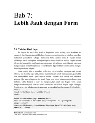Bab 7: Lebih Jauh dengan Form
Oleh : Loka Dwiartara | http://www.ilmuwebsite.com
136
Bab 7:
Lebih Jauh dengan Form
7.1 Validasi Hasil Input
Di bagian ini saya akan jelaskan bagaimana cara seorang web developer itu
mengecek hasil inputan yang di lakukan oleh user, sebagai contohnya misalkan user akan
melakukan pendaftaran sebagai mahasiswa baru, namun form di bagian nomor
teleponnya itu di kosongkan, sedangkan syarat untuk mendaftar adalah, bagian nomor
telepon itu harus di isi, nah bagaimana menangani ini sehingga nanti jika ada user yang
mengosongkan nomor telepon nya si user tersebut diperintahkan kembali untuk mengisi
form bagian nomor telepon.
Atau contoh lainnya misalkan ketika user menginputkan namanya pada nomor
telepon, hal ini tentu saja salah, namun bagaimana cara untuk menangani ini, jadi ketika
user memasukkan nama pada inputan nomor telepon akan ditolak dan diberikan
warning, jika yang diinputkan itu salah. Saya akan coba jelaskan contoh kasus yang
pertama, ketika kondisi si user itu mengosongkan salah satu bagian form. untuk
mengetahui kosong atau tidaknya suatu variable itu diwakilkan dengan fungsi !empty().
Penulis akan coba jelaskan contoh kasusnya, pertama kita buat form nya terlebih dahulu :
<html>
<head><title>Form Insert</title></head>
<body>
<form action="insert.php" method="POST">
<table border='0' width='35%' cellpadding='2' cellspacing='2'
align='center'>
<caption><h2>Formulir Pendaftaran Mahasiswa Baru</h2><p><?php echo
$warning ; ?></p>
 