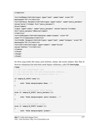 Bab 7: Lebih Jauh dengan Form
Oleh : Loka Dwiartara | http://www.ilmuwebsite.com
137
</caption>
<tr><td>Nama</td><td><input type="text" name="nama" size="30"
maxlength="50"/></td></tr>
<tr><td>Jenis Kelamin</td><td><input type="radio" name="jenis_kelamin"
value="pria"/><label for="jenis_kelamin">
Pria</label>
<input type="radio" name="jenis_kelamin" value="wanita"/><label
for="jenis_kelamin">Wanita</label>
</td></tr>
<tr><td>Alamat</td><td><textarea name="alamat" cols="30"
rows="4"></textarea></td></tr>
<tr><td>No Telepon</td><td><input type="text" name="telepon" size="30"
maxlength="50"/></td></tr>
<tr><td></td><td><input type="submit" name="kirim"
value="Daftar!"/></td></tr>
</table>
</form>
</body>
</html>
Ini form yang terdiri dari nama, jenis kelamin, alamat, dan nomor telepon. Kita lihat di
browser selanjutnya kita akan buat untuk bagian validasinya, yakni file insert.php.
<?php
// jika user mengosongkan nama
// ini juga berlaku jika anda mengosongkan semuanya ...
// yang pertama kali di cek adalah bagian ini ...
if (empty($_POST['nama']))
{
echo "Anda mengosongkan Nama...";
}
// jika user mengosongkan jenis kelamin
else if (empty($_POST['jenis_kelamin']))
{
echo "Anda mengosongkan jenis kelamin...";
}
// jika user mengosongkan alamat
else if (empty($_POST['alamat']))
{
echo "Anda mengosongkan alamat";
 