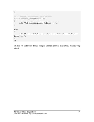 Bab 7: Lebih Jauh dengan Form
Oleh : Loka Dwiartara | http://www.ilmuwebsite.com
138
}
// ini berarti mengosongkan nomor telepon
else if (empty($_POST['telepon']))
{
echo "Anda mengosongkan no telepon ... ";
}
else
{
echo "Semua terisi dan proses input ke database bisa di lakukan
disini ... ";
}
?>
lalu kita cek di browser dengan mengisi formnya, dan kita klik submit, dan apa yang
terjadi ...
 