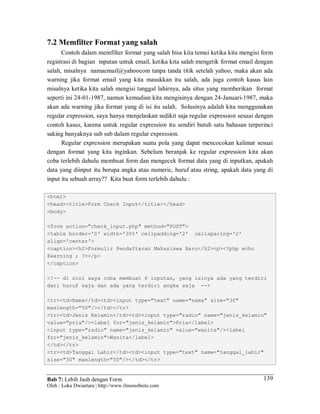 Bab 7: Lebih Jauh dengan Form
Oleh : Loka Dwiartara | http://www.ilmuwebsite.com
139
7.2 Memfilter Format yang salah
Contoh dalam memfilter format yang salah bisa kita temui ketika kita mengisi form
registrasi di bagian inputan untuk email, ketika kita salah mengetik format email dengan
salah, misalnya namaemail@yahoocom tanpa tanda titik setelah yahoo, maka akan ada
warning jika format email yang kita masukkan itu salah, ada juga contoh kasus lain
misalnya ketika kita salah mengisi tanggal lahirnya, ada situs yang memberikan format
seperti ini 24-01-1987, namun kemudian kita mengisinya dengan 24-Januari-1987, maka
akan ada warning jika format yang di isi itu salah. Solusinya adalah kita menggunakan
regular expression, saya hanya menjelaskan sedikit saja regular expression sesuai dengan
contoh kasus, karena untuk regular expression itu sendiri butuh satu bahasan terperinci
saking banyaknya sub sub dalam regular expression.
Regular expression merupakan suatu pola yang dapat mencocokan kalimat sesuai
dengan format yang kita inginkan. Sebelum beranjak ke regular expression kita akan
coba terlebih dahulu membuat form dan mengecek format data yang di inputkan, apakah
data yang diinput itu berupa angka atau numeric, huruf atau string, apakah data yang di
input itu sebuah array?? Kita buat form terlebih dahulu :
<html>
<head><title>Form Check Input</title></head>
<body>
<form action="check_input.php" method="POST">
<table border='0' width='35%' cellpadding='2' cellspacing='2'
align='center'>
<caption><h2>Formulir Pendaftaran Mahasiswa Baru</h2><p><?php echo
$warning ; ?></p>
</caption>
<!-- di sini saya coba membuat 6 inputan, yang isinya ada yang terdiri
dari huruf saja dan ada yang terdiri angka saja -->
<tr><td>Nama</td><td><input type="text" name="nama" size="30"
maxlength="50"/></td></tr>
<tr><td>Jenis Kelamin</td><td><input type="radio" name="jenis_kelamin"
value="pria"/><label for="jenis_kelamin">Pria</label>
<input type="radio" name="jenis_kelamin" value="wanita"/><label
for="jenis_kelamin">Wanita</label>
</td></tr>
<tr><td>Tanggal Lahir</td><td><input type="text" name="tanggal_lahir"
size="30" maxlength="50"/></td></tr>
 