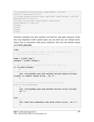 Bab 7: Lebih Jauh dengan Form
Oleh : Loka Dwiartara | http://www.ilmuwebsite.com
140
<tr><td>Alamat</td><td><textarea name="alamat" cols="30"
rows="4"></textarea></td></tr>
<tr><td>No Telepon</td><td><input type="text" name="telepon" size="30"
maxlength="50"/></td></tr>
<tr><td></td><td><input type="submit" name="kirim"
value="Daftar!"/></td></tr>
</table>
</form>
</body>
</html>
Kemudian selanjutnya kita akan membuat satu buah file yang dapat mengecek, format
data yang diinputkan tersebut apakah angka saja atau huruf saja atau terdapat kedua-
duanya. Hal ini menentukan untuk proses selanjutnya. Kita buat satu halaman dengan
nama check_input.php
<?php
// kita cuma akan mengambil sampel untuk nama dan telepon saja...
// selebihnya bisa anda praktikan nanti
$nama = $_POST['nama'];
$telepon = $_POST['telepon'];
// jika nama yang di inputkan itu terdiri dari angka saja
if (is_numeric($nama))
{
// maka berikan warning jika yang di masukkan itu bertipe numeric...
echo "<strong>Nama yang anda masukkan bertipe numeric</strong>,
silahkan isi kembali dengan string...<br />";
}
// dan apabila nama yang diinputkan itu bertipe string
else if (is_string($nama))
{
echo "<strong>Nama yang anda masukkan bertipe string </strong>
<br />";
}
else
{
echo "Anda harus memasukkan nama dalam format string...<br />";
}
 
