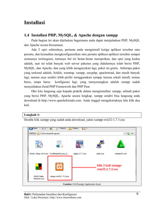Bab1: Perkenalan Installasi dan Konfigurasi
Oleh : Loka Dwiartara | http://www.ilmuwebsite.com
9
Installasi
1.4 Installasi PHP, MySQL, & Apache dengan xampp
Pada bagian ini akan dijelaskan bagaimana anda dapat menjalankan PHP, MySQL
dan Apache secara bersamaan.
Ada 2 opsi sebetulnya, pertama anda menginstall ketiga aplikasi tersebut satu
persatu, dan kemudian mengkonfigurasikan satu persatu aplikasi-aplikasi tersebut sampai
semuanya terintegrasi, tentunya hal ini benar-benar merepotkan, dan opsi yang kedua
adalah, saat ini telah banyak web server paketan yang didalamnya telah berisi PHP,
MySQL, dan Apache, dan yang lebih mengasyikan lagi, paket ini gratis, beberapa paket
yang terkenal adalah, Sokkit, wammp, xampp, easyphp, apachetriad, dan masih banyak
lagi, namun saya sendiri lebih prefer menggunakan xampp, karena sekali install, semua
beres, tanpa harus konfigurasi lagi, yang menyenangkan adalah xampp sudah
menyediakan Zend PHP Framework dan PHP Pear.
Oke kita langsung saja kepada praktik dalam menginstallasi xampp, sebuah paket
yang berisi PHP, MySQL, Apache secara lengkap. xampp sendiri bisa langsung anda
download di http://www.apachefriends.com. Anda tinggal mengekstraknya lalu klik dua
kali.
Langkah 1:
Double klik xampp yang sudah anda download, yakni xampp-win32-1.7.3.exe
Gambar 1.1 (Xampp Applcation Icon)
klik 2 kali xampp-
win32-1.7.3.exe
 