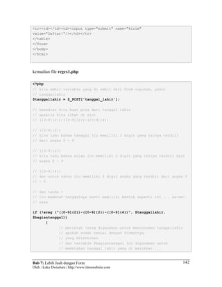 Bab 7: Lebih Jauh dengan Form
Oleh : Loka Dwiartara | http://www.ilmuwebsite.com
142
<tr><td></td><td><input type="submit" name="kirim"
value="Daftar!"/></td></tr>
</table>
</form>
</body>
</html>
kemudian file regex1.php
<?php
// kita ambil variable yang di ambil dari form inputan, yakni
// tanggallahir
$tanggallahir = $_POST['tanggal_lahir'];
// kemudian kita buat pola dari tanggal lahir
// apabila kita lihat di sini
// ([0-9]{2})-([0-9]{2})-([0-9]{4})
// ([0-9]{2})
// kita tahu bahwa tanggal itu memiliki 2 digit yang isinya terdiri
// dari angka 0 - 9
// ([0-9]{2})
// kita tahu bahwa bulan itu memiliki 2 digit yang isinya terdiri dari
// angka 0 - 9
// ([0-9]{4})
// dan untuk tahun itu memiliki 4 digit angka yang terdiri dari angka 0
// - 9
// dan tanda -
// itu membuat tanggalnya nanti memiliki bentuk seperti ini ... xx-xx-
// xxxx
if (!ereg ("([0-9]{2})-([0-9]{2})-([0-9]{4})", $tanggallahir,
$bagiantanggal))
{
// perintah !ereg digunakan untuk mencocokan tanggallahir
// apakah sudah sesuai dengan formatnya
// yang ditentukan
// dan variable $bagiantanggal ini digunakan untuk
// memetakan tanggal lahir yang di masukkan ...
 