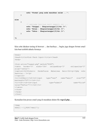 Bab 7: Lebih Jauh dengan Form
Oleh : Loka Dwiartara | http://www.ilmuwebsite.com
143
echo "Format yang anda masukkan salah ...";
}
else
{
// sehingga hasilnya nanti seperti ini ...
echo "Tanggal : $bagiantanggal[1]<br />";
echo "Bulan : $bagiantanggal[2]<br />";
echo "Tahun : $bagiantanggal[3]<br />";
}
?>
Kita coba lakukan testing di browser ... dan hasilnya ... begitu juga dengan format email
kita buat terlebih dahulu formnya
<html>
<head><title>Form Check Input</title></head>
<body>
<form action="regex2.php" method="POST">
<table border='0' width='35%' cellpadding='2' cellspacing='2'
align='center'>
<caption><h2>Formulir Pendaftaran Mahasiswa Baru</h2><p><?php echo
$warning ; ?></p>
</caption>
<tr><td>Email</td><td><input type="text" name="email" size="30"
maxlength="50"/></td></tr>
<tr><td></td><td><input type="submit" name="kirim"
value="Daftar!"/></td></tr>
</table>
</form>
</body>
</html>
Kemudian kita proses email yang di masukkan dalam file regex2.php ...
<?php
$email = $_POST['email'];
 